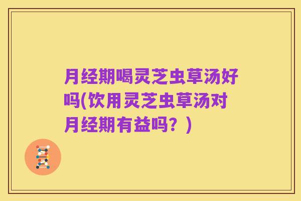月经期喝灵芝虫草汤好吗(饮用灵芝虫草汤对月经期有益吗?)
