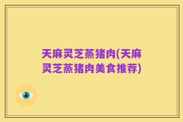 天麻灵芝蒸猪肉(天麻灵芝蒸猪肉美食推荐)