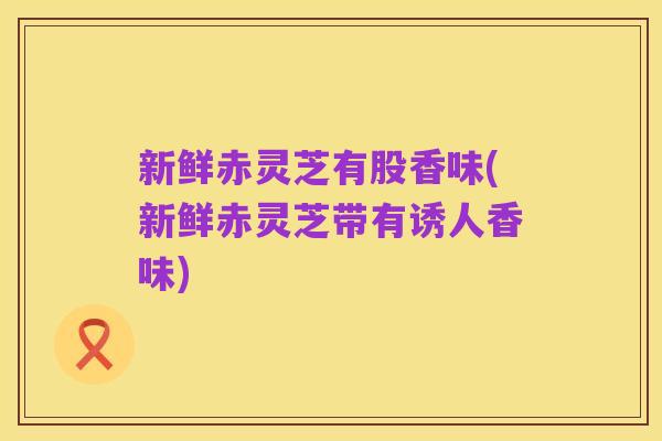 新鲜赤灵芝有股香味(新鲜赤灵芝带有诱人香味)