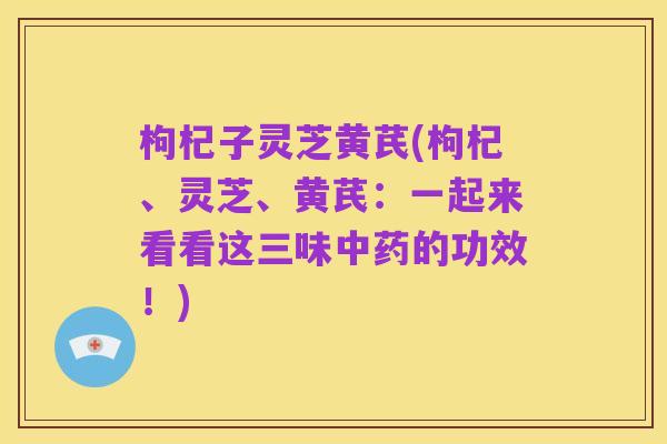 枸杞子灵芝黄芪(枸杞、灵芝、黄芪:一起来看看这三味中药的功效!)