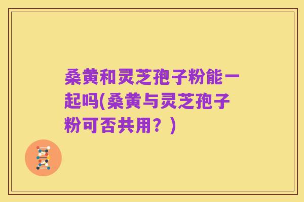 桑黄和灵芝孢子粉能一起吗(桑黄与灵芝孢子粉可否共用?)