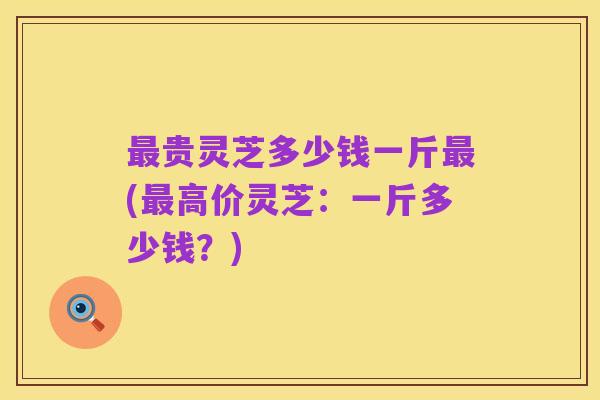 最贵灵芝多少钱一斤最(最高价灵芝:一斤多少钱?)