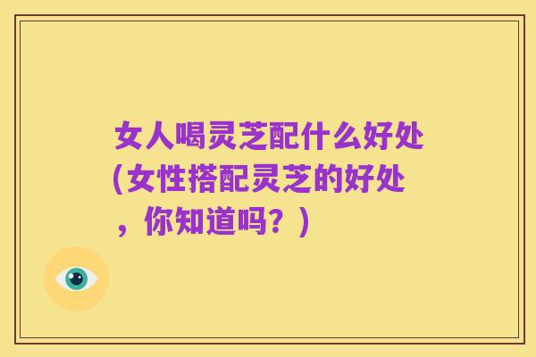 女人喝灵芝配什么好处(女性搭配灵芝的好处,你知道吗?)