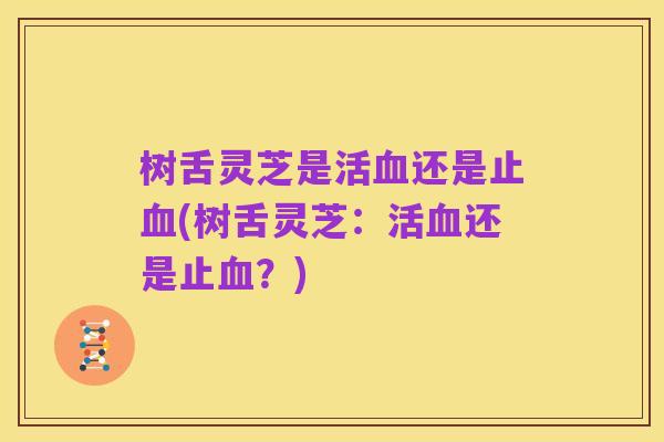 树舌灵芝是活血还是止血(树舌灵芝：活血还是止血？)