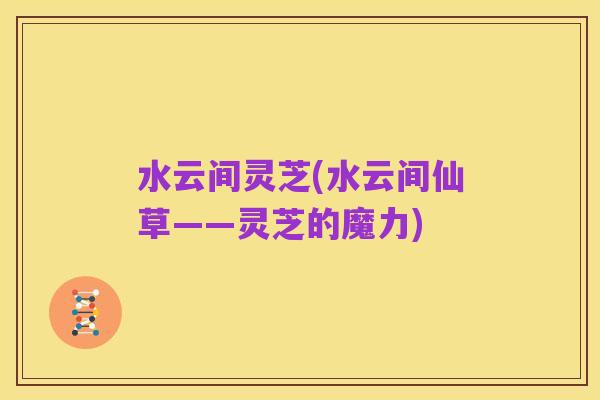 水云间灵芝(水云间仙草——灵芝的魔力)