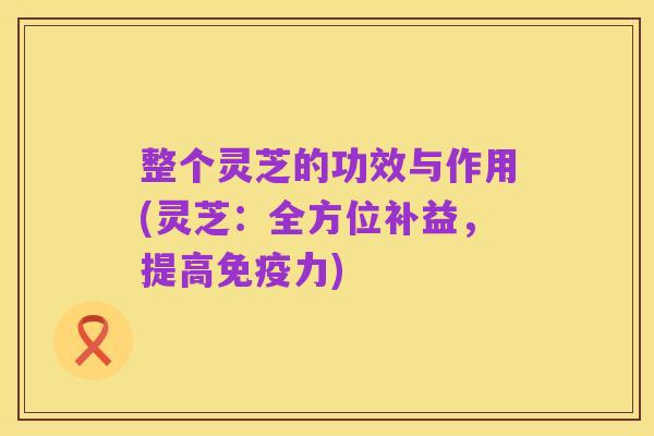 整个灵芝的功效与作用(灵芝:全方位补益,提高免疫力)