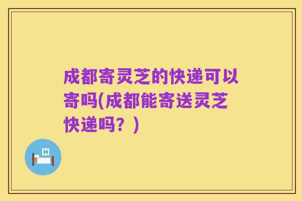 成都寄灵芝的快递可以寄吗(成都能寄送灵芝快递吗？)