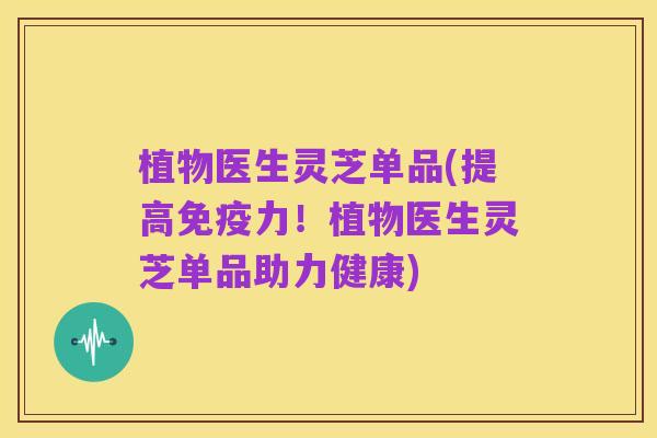 植物医生灵芝单品(提高免疫力！植物医生灵芝单品助力健康)