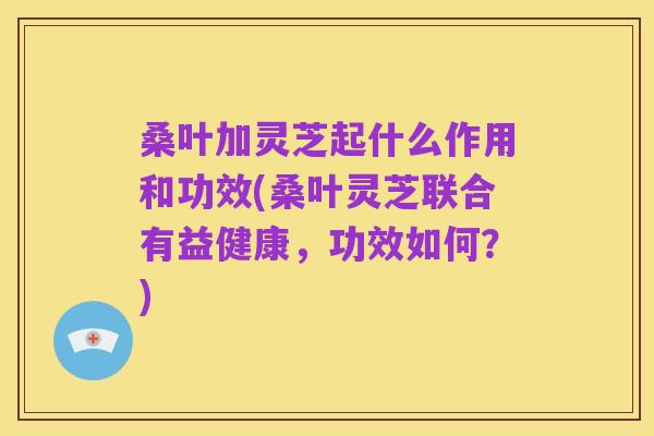 桑叶加灵芝起什么作用和功效(桑叶灵芝联合有益健康,功效如何?)