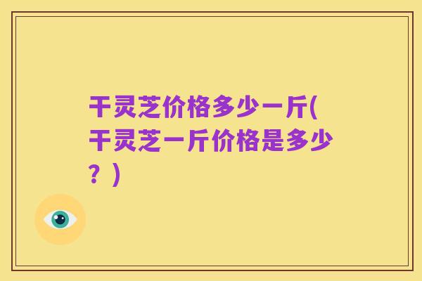 干灵芝价格多少一斤(干灵芝一斤价格是多少?)