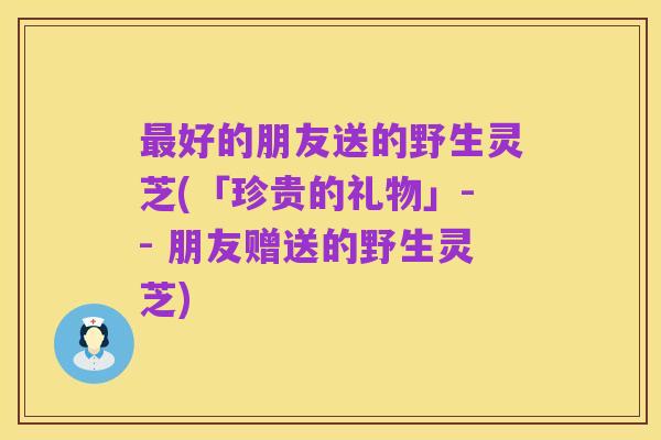 最好的朋友送的野生灵芝(「珍贵的礼物」-- 朋友赠送的野生灵芝)