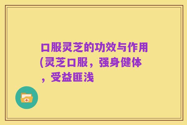 口服灵芝的功效与作用(灵芝口服，强身健体，受益匪浅