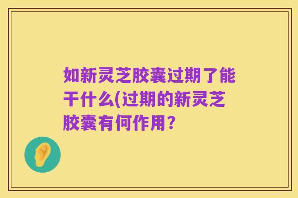 如新灵芝胶囊过期了能干什么(过期的新灵芝胶囊有何作用?