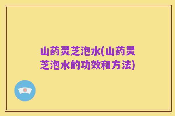 山药灵芝泡水(山药灵芝泡水的功效和方法)