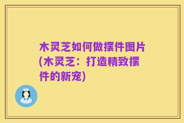 木灵芝如何做摆件图片(木灵芝:打造精致摆件的新宠)
