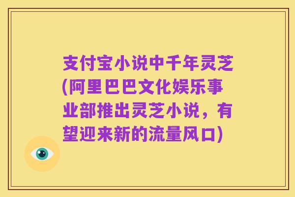 支付宝小说中千年灵芝(阿里巴巴文化娱乐事业部推出灵芝小说，有望迎来新的流量风口)