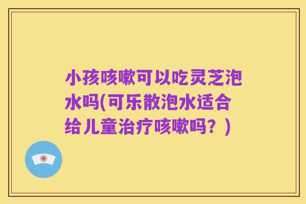 小孩咳嗽可以吃灵芝泡水吗(可乐散泡水适合给儿童治疗咳嗽吗?)