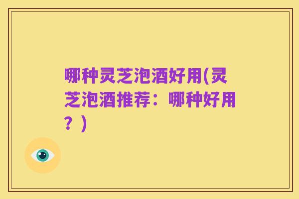 哪种灵芝泡酒好用(灵芝泡酒推荐:哪种好用?)