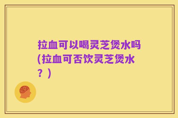 拉血可以喝灵芝煲水吗(拉血可否饮灵芝煲水?)