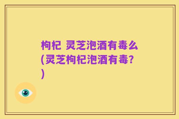 枸杞 灵芝泡酒有毒么(灵芝枸杞泡酒有毒?)