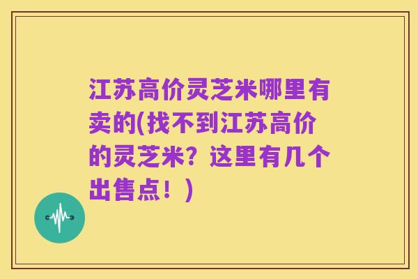 江苏高价灵芝米哪里有卖的(找不到江苏高价的灵芝米?这里有几个出售点!)