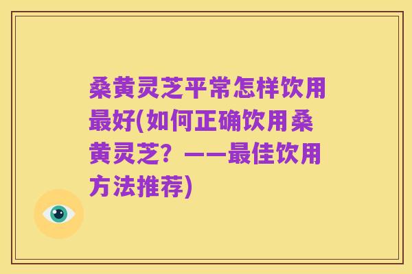 桑黄灵芝平常怎样饮用最好(如何正确饮用桑黄灵芝?——最佳饮用方法推荐)