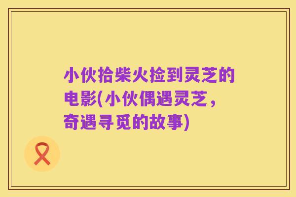 小伙拾柴火捡到灵芝的电影(小伙偶遇灵芝，奇遇寻觅的故事)