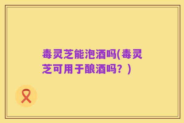 毒灵芝能泡酒吗(毒灵芝可用于酿酒吗?)