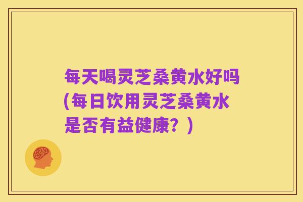 每天喝灵芝桑黄水好吗(每日饮用灵芝桑黄水是否有益健康?)