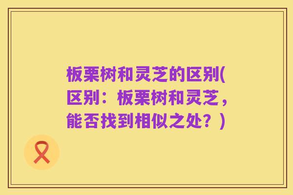 板栗树和灵芝的区别(区别:板栗树和灵芝,能否找到相似之处?)