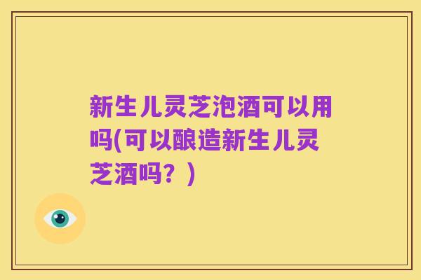 新生儿灵芝泡酒可以用吗(可以酿造新生儿灵芝酒吗?)