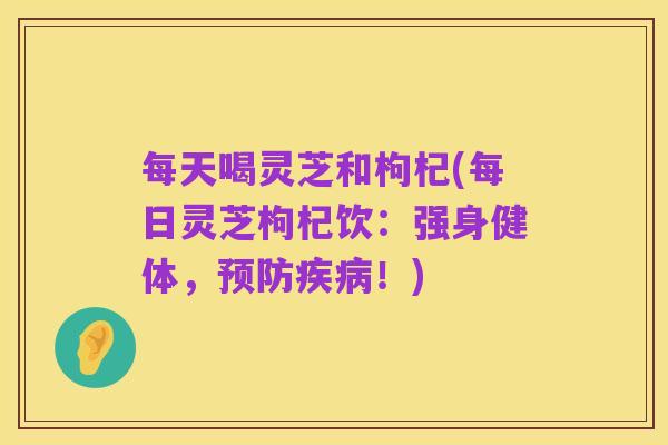 每天喝灵芝和枸杞(每日灵芝枸杞饮:强身健体,预防疾病!)