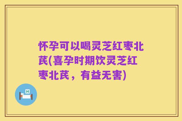 怀孕可以喝灵芝红枣北芪(喜孕时期饮灵芝红枣北芪,有益无害)
