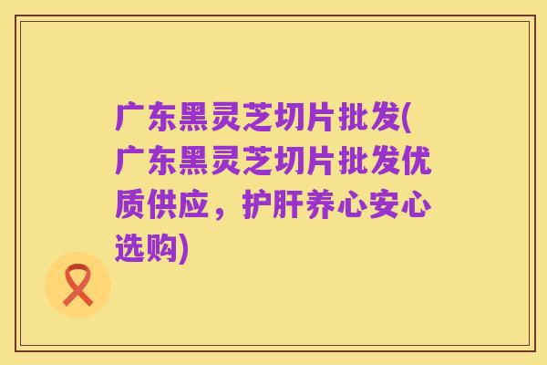 广东黑灵芝切片批发(广东黑灵芝切片批发优质供应,护肝养心安心选购)