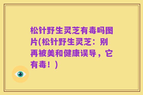 松针野生灵芝有毒吗图片(松针野生灵芝:别再被美和健康误导,它有毒!)