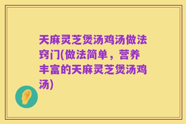 天麻灵芝煲汤鸡汤做法窍门(做法简单,营养丰富的天麻灵芝煲汤鸡汤)