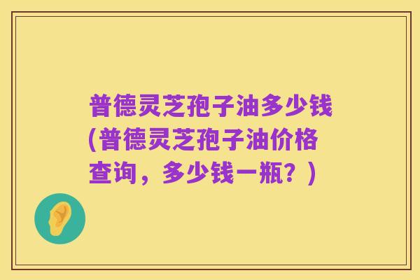 普德灵芝孢子油多少钱(普德灵芝孢子油价格查询,多少钱一瓶?)