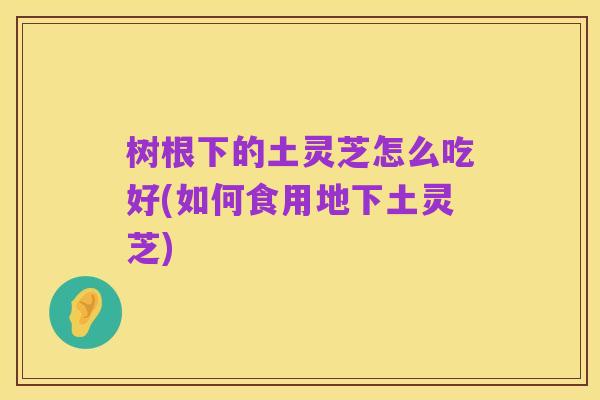 树根下的土灵芝怎么吃好(如何食用地下土灵芝)