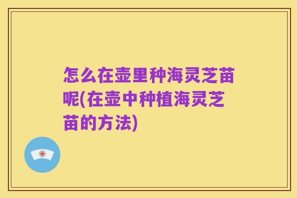 怎么在壶里种海灵芝苗呢(在壶中种植海灵芝苗的方法)