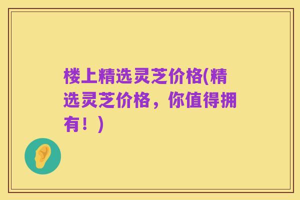 楼上精选灵芝价格(精选灵芝价格，你值得拥有！)
