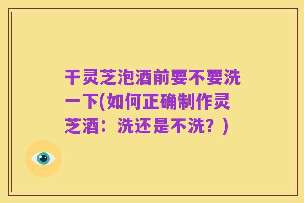 干灵芝泡酒前要不要洗一下(如何正确制作灵芝酒：洗还是不洗？)