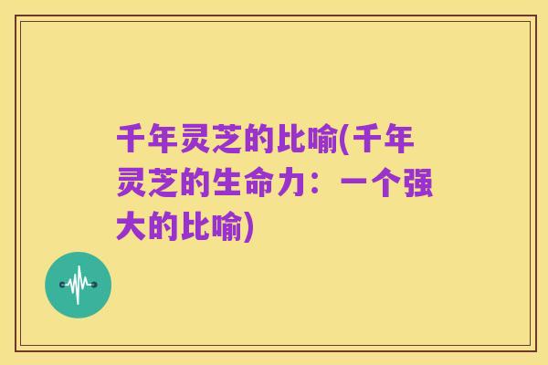 千年灵芝的比喻(千年灵芝的生命力:一个强大的比喻)