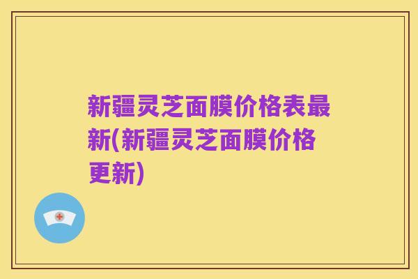 新疆灵芝面膜价格表最新(新疆灵芝面膜价格更新)