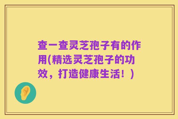 查一查灵芝孢子有的作用(精选灵芝孢子的功效,打造健康生活!)
