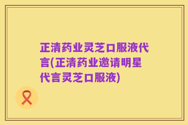 正清药业灵芝口服液代言(正清药业邀请明星代言灵芝口服液)