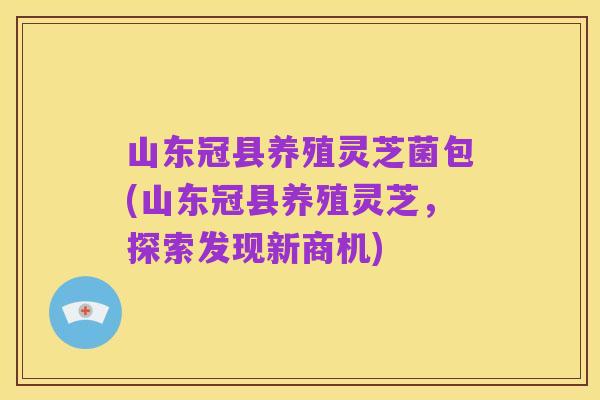 山东冠县养殖灵芝菌包(山东冠县养殖灵芝,探索发现新商机)