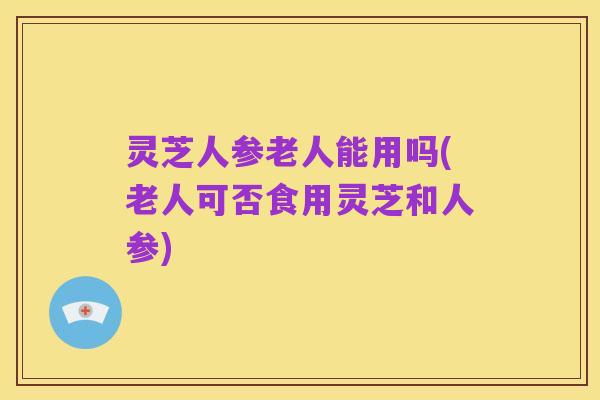 灵芝人参老人能用吗(老人可否食用灵芝和人参)