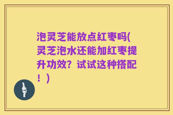 泡灵芝能放点红枣吗(灵芝泡水还能加红枣提升功效？试试这种搭配！)