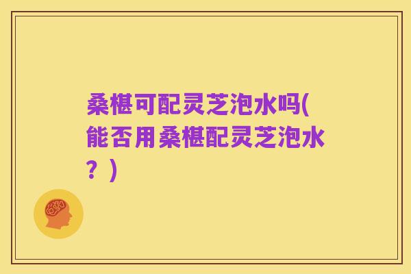 桑椹可配灵芝泡水吗(能否用桑椹配灵芝泡水？)