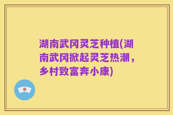 湖南武冈灵芝种植(湖南武冈掀起灵芝热潮,乡村致富奔小康)